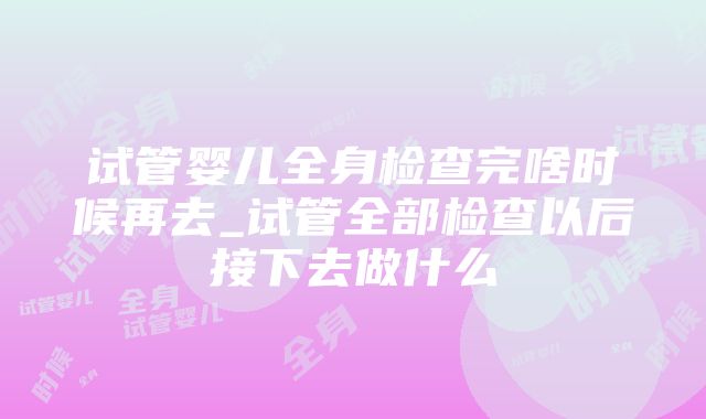 试管婴儿全身检查完啥时候再去_试管全部检查以后接下去做什么