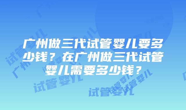 广州做三代试管婴儿要多少钱？在广州做三代试管婴儿需要多少钱？