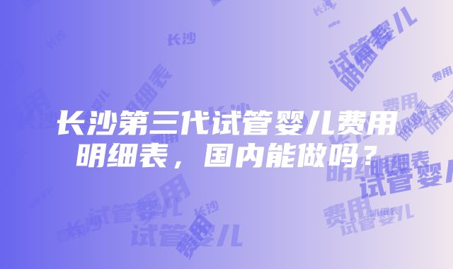 长沙第三代试管婴儿费用明细表，国内能做吗？