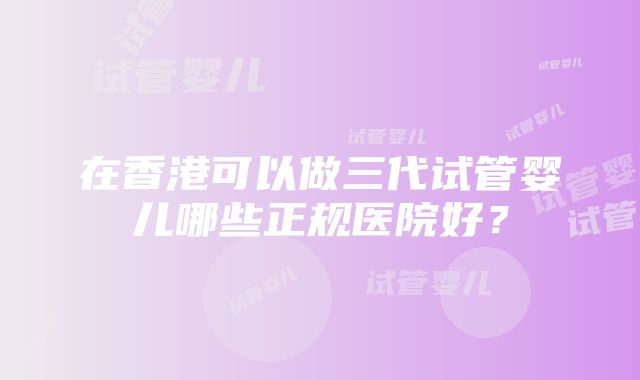 在香港可以做三代试管婴儿哪些正规医院好？