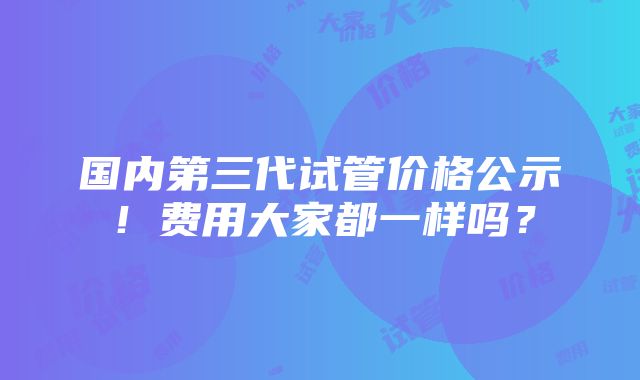 国内第三代试管价格公示！费用大家都一样吗？