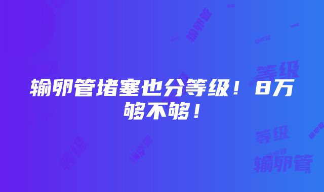 输卵管堵塞也分等级！8万够不够！