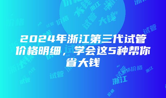 2024年浙江第三代试管价格明细，学会这5种帮你省大钱