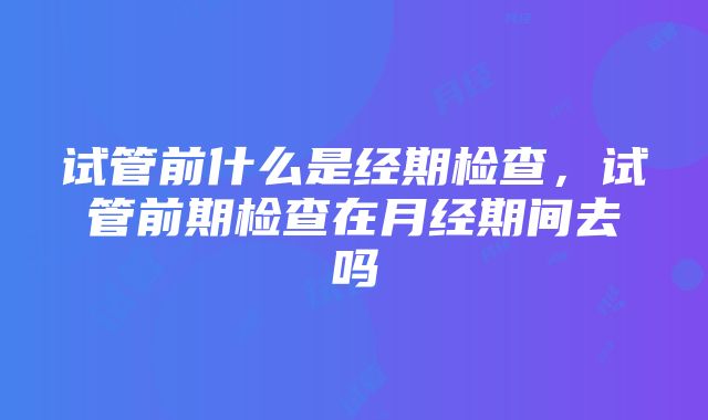 试管前什么是经期检查，试管前期检查在月经期间去吗