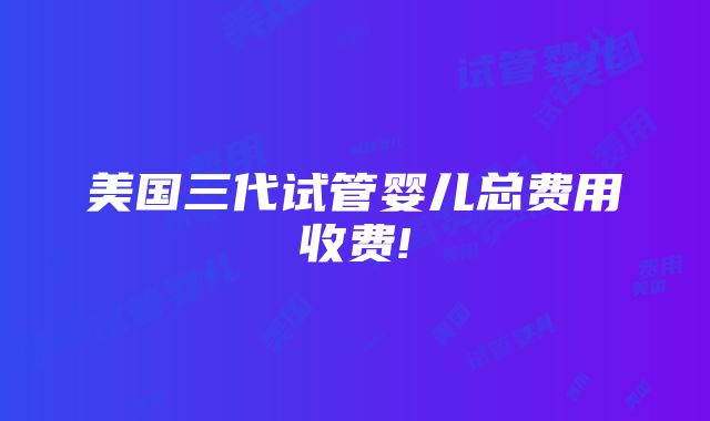 美国三代试管婴儿总费用收费!