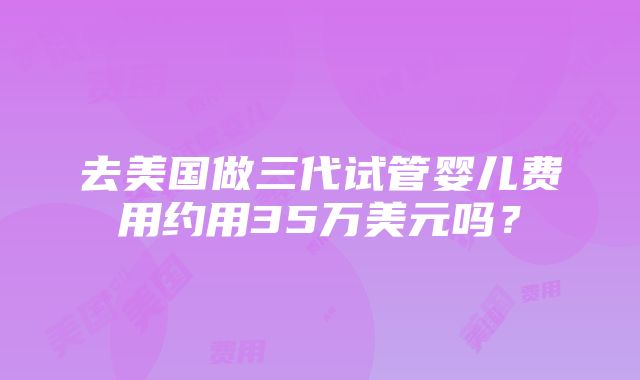 去美国做三代试管婴儿费用约用35万美元吗？