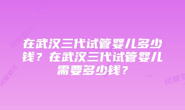 在武汉三代试管婴儿多少钱？在武汉三代试管婴儿需要多少钱？