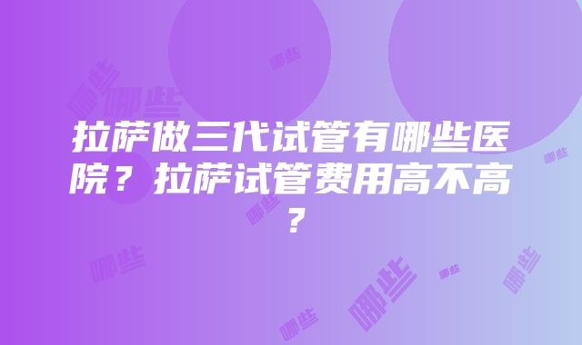 拉萨做三代试管有哪些医院？拉萨试管费用高不高？