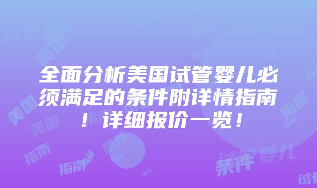 全面分析美国试管婴儿必须满足的条件附详情指南！详细报价一览！