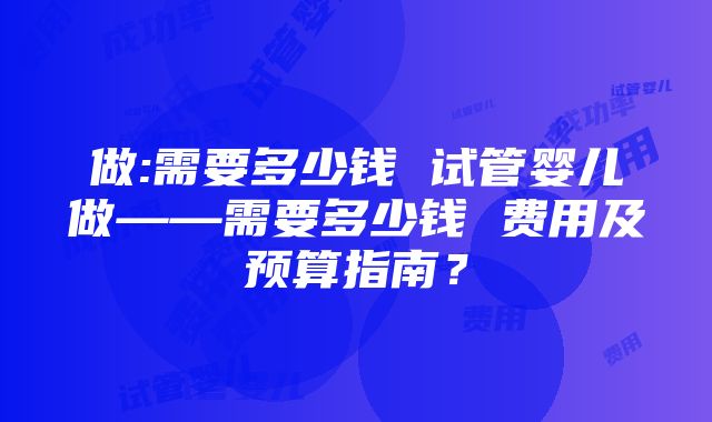 做:需要多少钱 试管婴儿做——需要多少钱 费用及预算指南？