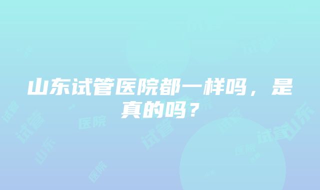 山东试管医院都一样吗，是真的吗？