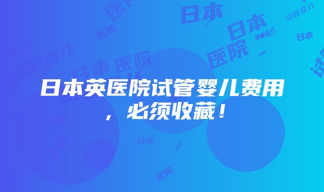 日本英医院试管婴儿费用，必须收藏！