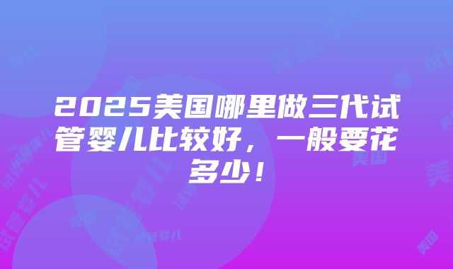 2025美国哪里做三代试管婴儿比较好，一般要花多少！