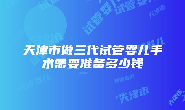 天津市做三代试管婴儿手术需要准备多少钱