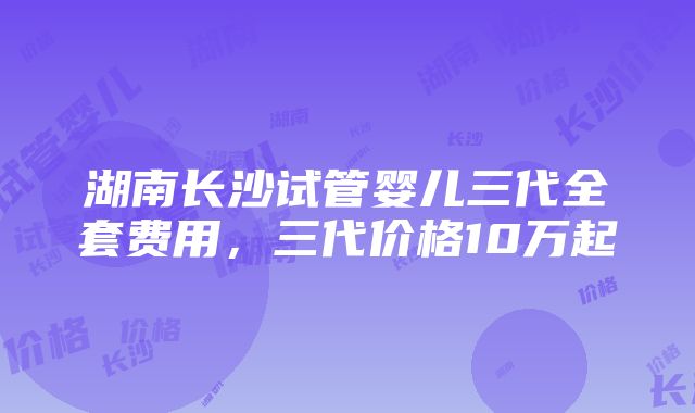 湖南长沙试管婴儿三代全套费用，三代价格10万起