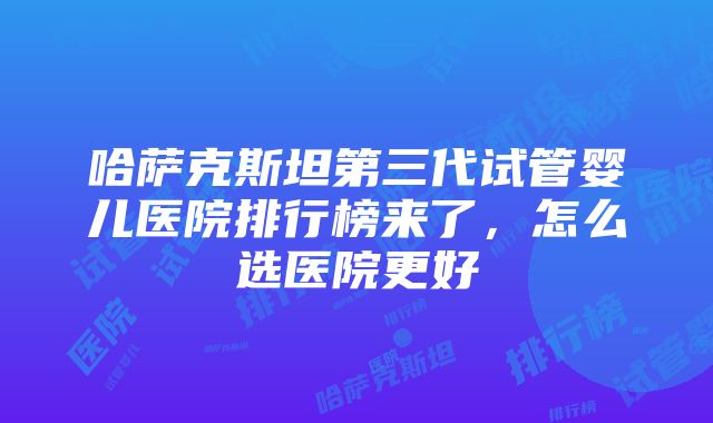 哈萨克斯坦第三代试管婴儿医院排行榜来了，怎么选医院更好