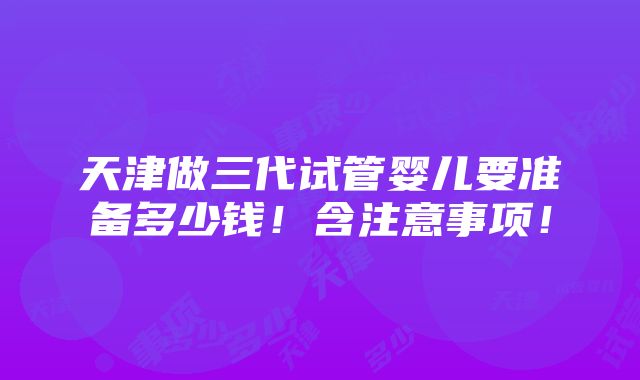 天津做三代试管婴儿要准备多少钱！含注意事项！