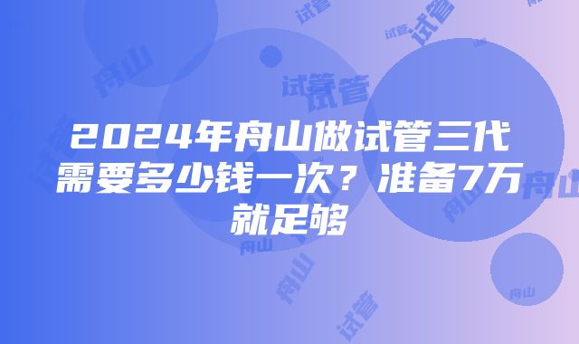 2024年舟山做试管三代需要多少钱一次？准备7万就足够