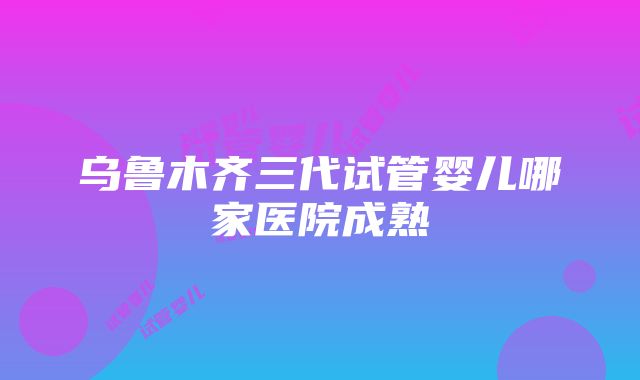 乌鲁木齐三代试管婴儿哪家医院成熟