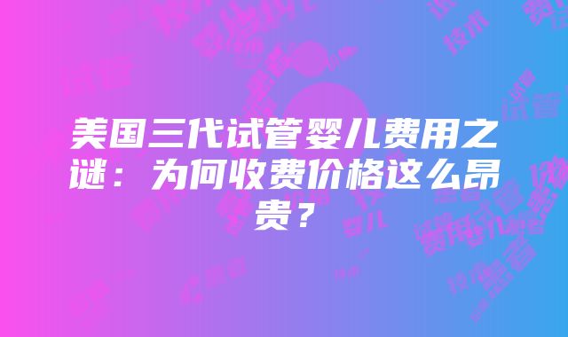 美国三代试管婴儿费用之谜：为何收费价格这么昂贵？