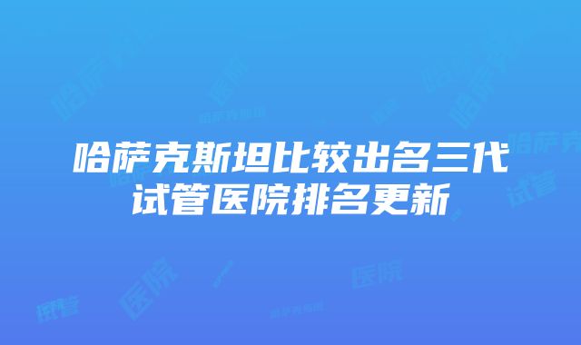 哈萨克斯坦比较出名三代试管医院排名更新