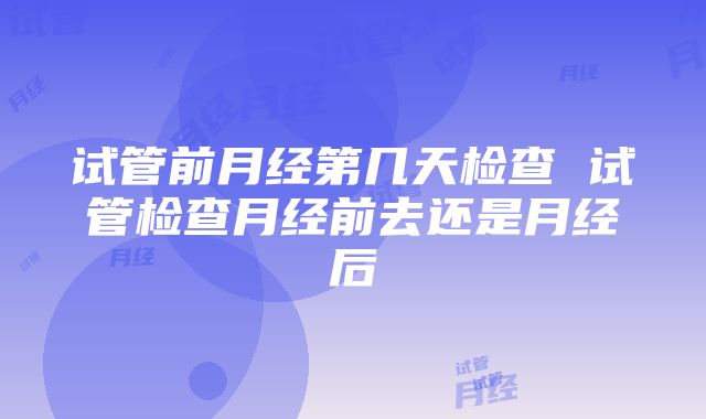 试管前月经第几天检查 试管检查月经前去还是月经后