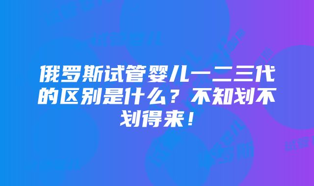 俄罗斯试管婴儿一二三代的区别是什么？不知划不划得来！