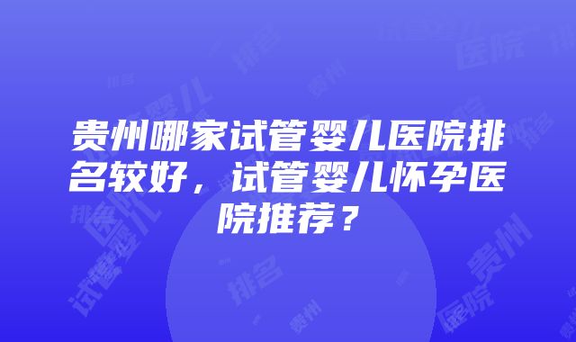 贵州哪家试管婴儿医院排名较好，试管婴儿怀孕医院推荐？