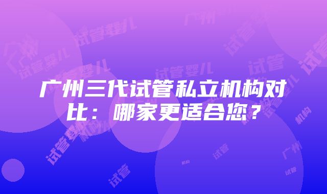 广州三代试管私立机构对比：哪家更适合您？