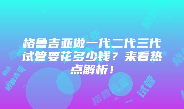 格鲁吉亚做一代二代三代试管要花多少钱？来看热点解析！