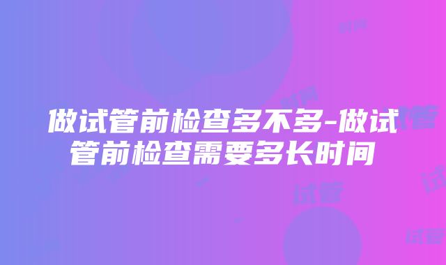 做试管前检查多不多-做试管前检查需要多长时间