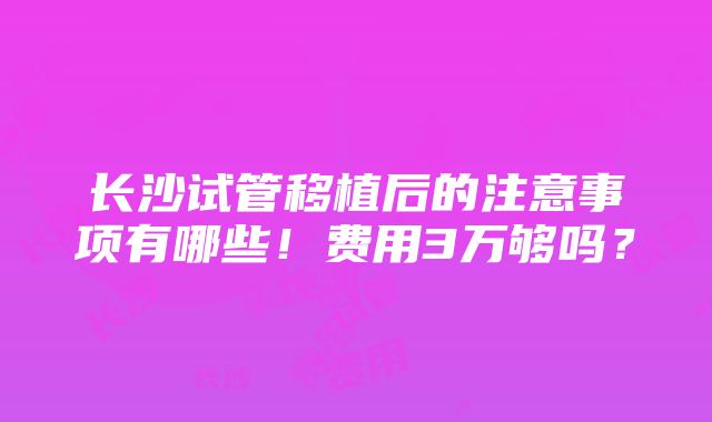 长沙试管移植后的注意事项有哪些！费用3万够吗？