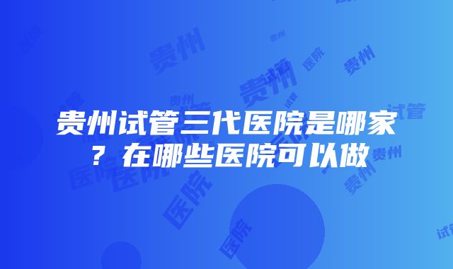 贵州试管三代医院是哪家？在哪些医院可以做