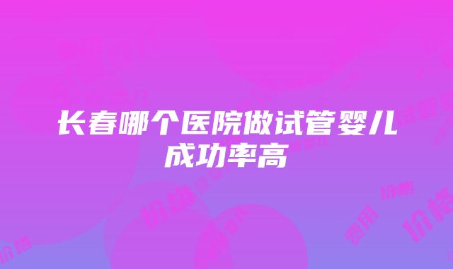 长春哪个医院做试管婴儿成功率高