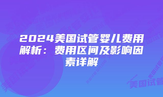 2024美国试管婴儿费用解析：费用区间及影响因素详解