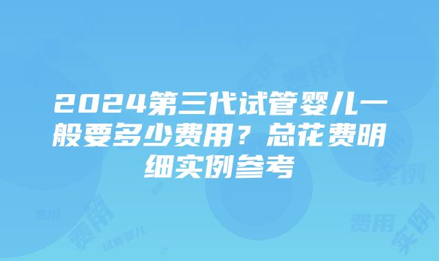 2024第三代试管婴儿一般要多少费用？总花费明细实例参考