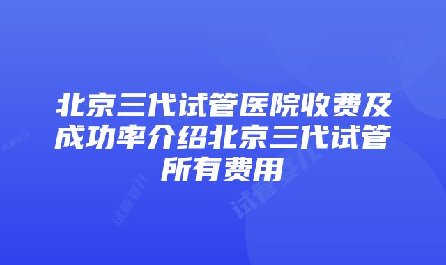 北京三代试管医院收费及成功率介绍北京三代试管所有费用