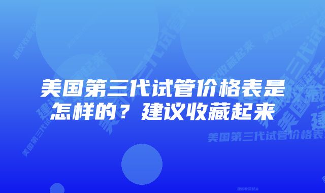 美国第三代试管价格表是怎样的？建议收藏起来