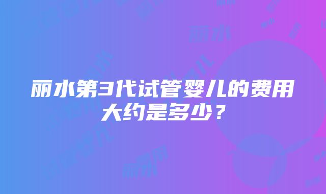 丽水第3代试管婴儿的费用大约是多少？