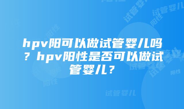 hpv阳可以做试管婴儿吗？hpv阳性是否可以做试管婴儿？