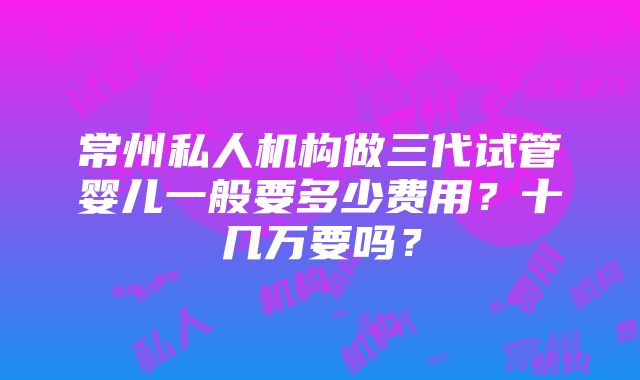 常州私人机构做三代试管婴儿一般要多少费用？十几万要吗？