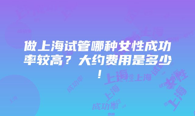 做上海试管哪种女性成功率较高？大约费用是多少！