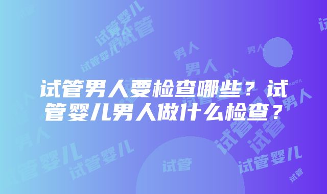 试管男人要检查哪些？试管婴儿男人做什么检查？