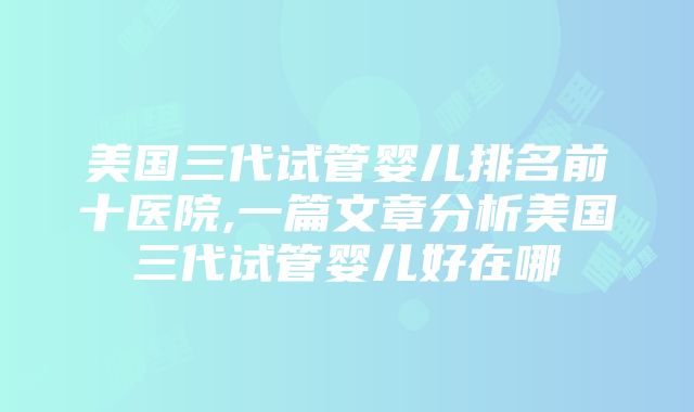 美国三代试管婴儿排名前十医院,一篇文章分析美国三代试管婴儿好在哪