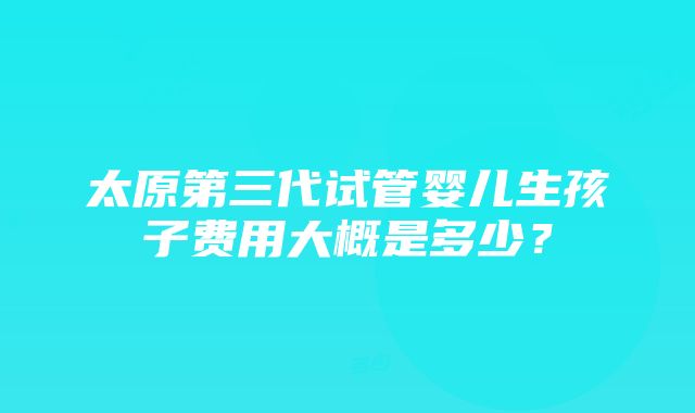 太原第三代试管婴儿生孩子费用大概是多少？