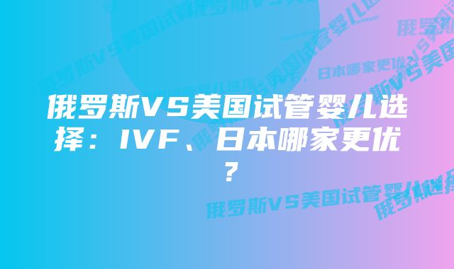 俄罗斯VS美国试管婴儿选择：IVF、日本哪家更优？