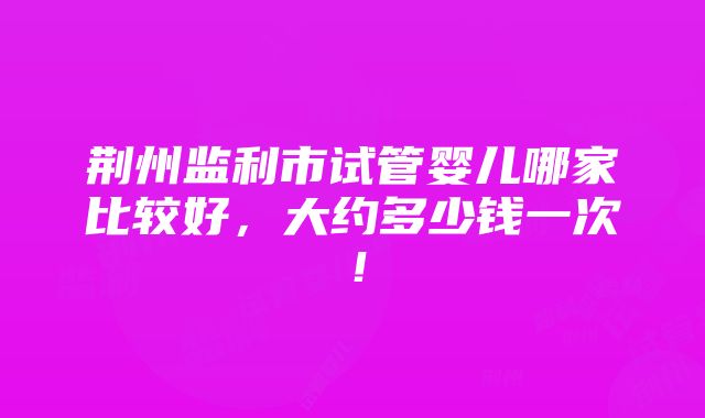 荆州监利市试管婴儿哪家比较好，大约多少钱一次！