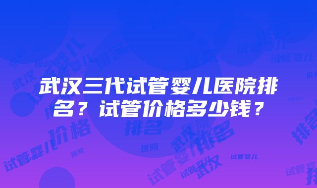 武汉三代试管婴儿医院排名？试管价格多少钱？