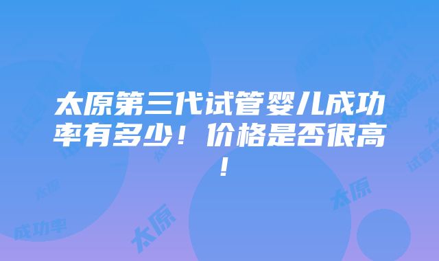 太原第三代试管婴儿成功率有多少！价格是否很高！