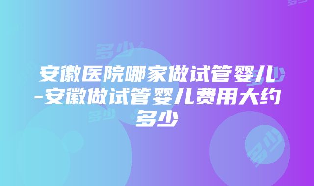 安徽医院哪家做试管婴儿-安徽做试管婴儿费用大约多少